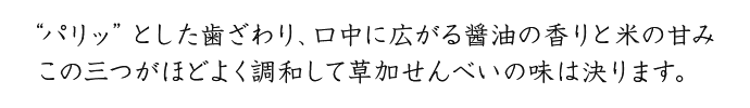 “パリッ”とした歯ざわり、口中に広がる醤油の香りと米の甘み　この三つがほどよく調和して草加せんべいの味は決まります。